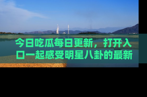 今日吃瓜每日更新，打开入口一起感受明星八卦的最新动态，别说我没告诉你哦！