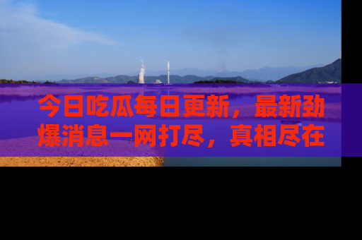 今日吃瓜每日更新，最新劲爆消息一网打尽，真相尽在其中！