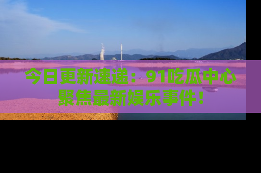 今日更新速递:91吃瓜中心聚焦最新娱乐事件!