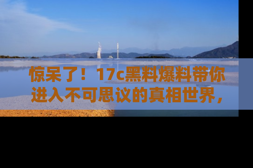 惊呆了!17c黑料爆料带你进入不可思议的真相世界,赶快看链接!