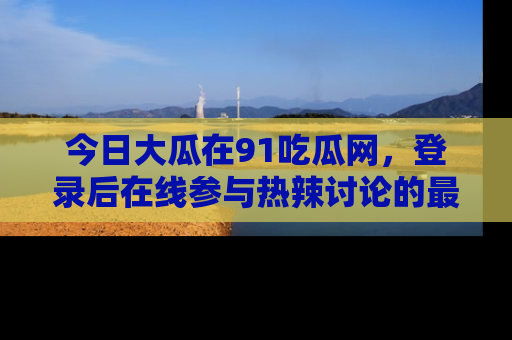 今日大瓜在91吃瓜网,登录后在线参与热辣讨论的最佳去处!