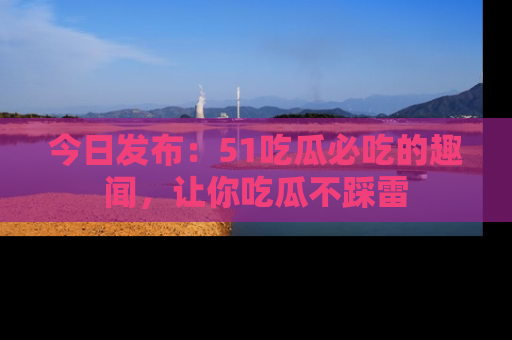 今日发布:51吃瓜必吃的趣闻,让你吃瓜不踩雷