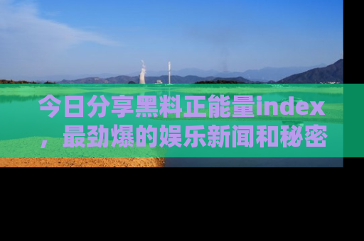 今日分享黑料正能量index,最劲爆的娱乐新闻和秘密等你来发现!