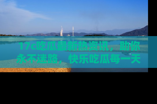 17c吃瓜最新热资讯，助你永不迷路，快乐吃瓜每一天！