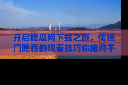 开启吃瓜网下载之旅,传送门隐藏的观看技巧你绝对不能错过!
