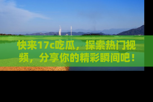 快来17c吃瓜，探索热门视频，分享你的精彩瞬间吧！