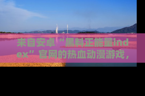 来自安卓“黑料正能量index”官网的热血动漫游戏,聚焦黑料与正能量的精彩时刻