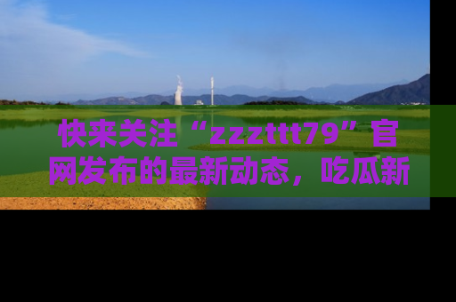 快来关注“zzzttt79”官网发布的最新动态，吃瓜新闻一手掌握，精彩不停！