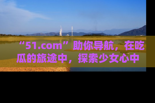 “51.com”助你导航，在吃瓜的旅途中，探索少女心中的小秘密喔！