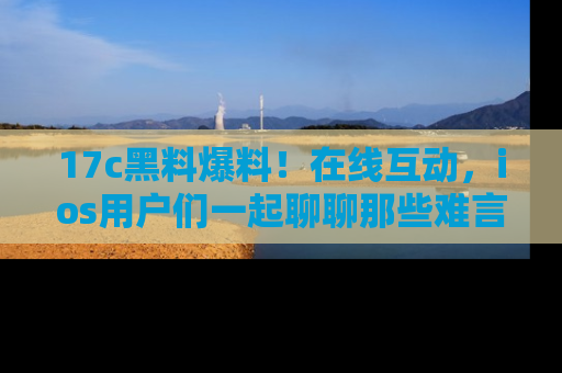 17c黑料爆料!在线互动,ios用户们一起聊聊那些难言之隐吧!