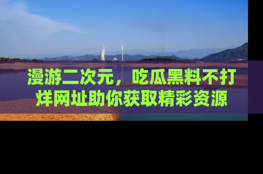 漫游二次元，吃瓜黑料不打烊网址助你获取精彩资源