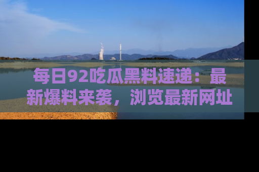 每日92吃瓜黑料速递：最新爆料来袭，浏览最新网址，畅享吃瓜乐趣！
