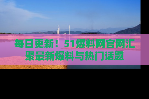 每日更新！51爆料网官网汇聚最新爆料与热门话题
