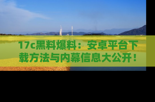 17c黑料爆料：安卓平台下载方法与内幕信息大公开！