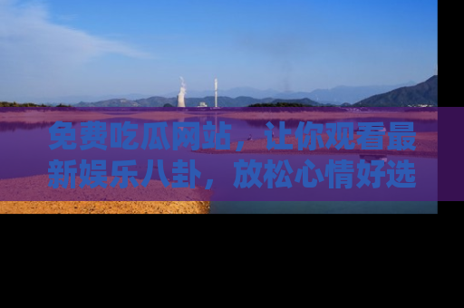 免费吃瓜网站，让你观看最新娱乐八卦，放松心情好选择