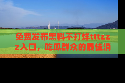 免费发布黑料不打烊tttzzz入口，吃瓜群众的最佳消息平台！