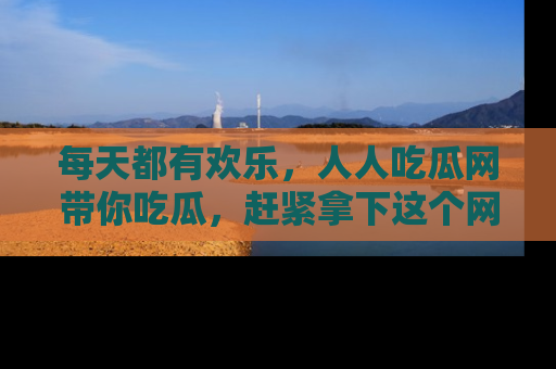 每天都有欢乐，人人吃瓜网带你吃瓜，赶紧拿下这个网址与地址吧！