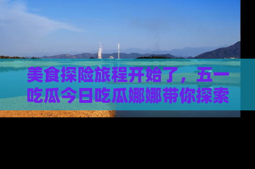 美食探险旅程开始了，五一吃瓜今日吃瓜娜娜带你探索精彩首页线路。