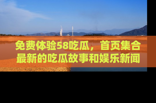 免费体验58吃瓜，首页集合最新的吃瓜故事和娱乐新闻，让你不再错过任何热点！