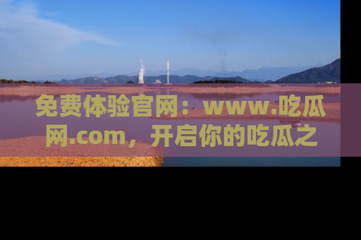 免费体验官网：www.吃瓜网.com，开启你的吃瓜之旅