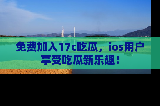 免费加入17c吃瓜，ios用户享受吃瓜新乐趣！