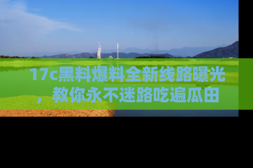17c黑料爆料全新线路曝光，教你永不迷路吃遍瓜田