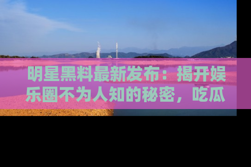 明星黑料最新发布：揭开娱乐圈不为人知的秘密，吃瓜者们请注意！