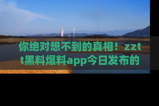 你绝对想不到的真相！zztt黑料爆料app今日发布的黑料让人叫绝！