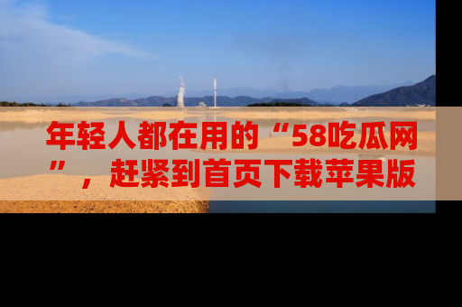 年轻人都在用的“58吃瓜网”，赶紧到首页下载苹果版吧！