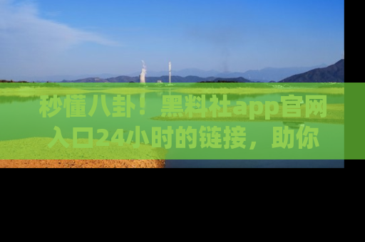 秒懂八卦！黑料社app官网入口24小时的链接，助你及时获取热搜焦点