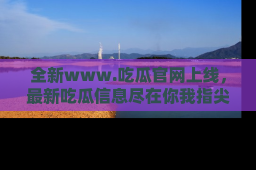 全新www.吃瓜官网上线，最新吃瓜信息尽在你我指尖！