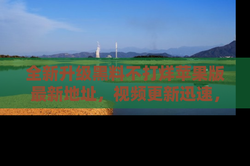 全新升级黑料不打烊苹果版最新地址，视频更新迅速，吃瓜从未如此精彩！