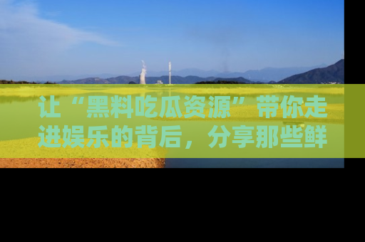 让“黑料吃瓜资源”带你走进娱乐的背后，分享那些鲜为人知的黑料，成为吃瓜界的资深玩家！