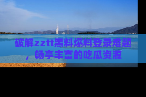 破解zztt黑料爆料登录难题，畅享丰富的吃瓜资源