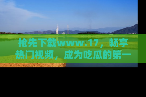 抢先下载www.17，畅享热门视频，成为吃瓜的第一手信息者！