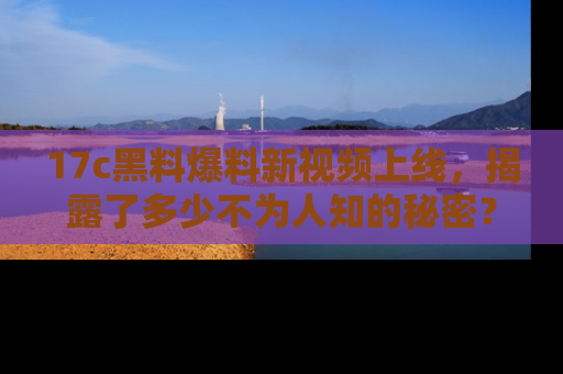 17c黑料爆料新视频上线，揭露了多少不为人知的秘密？