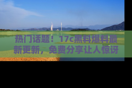 热门话题！17c黑料爆料最新更新，免费分享让人惊讶的事实！