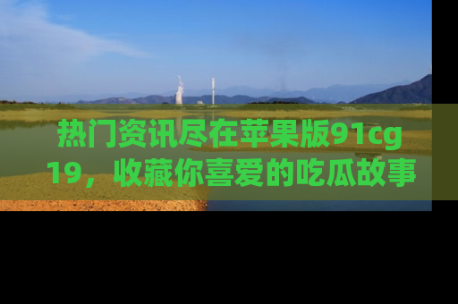 热门资讯尽在苹果版91cg19，收藏你喜爱的吃瓜故事吧！