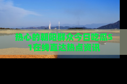 热心的朝阳群众今日吃瓜51在线直达热点资讯