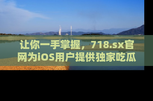 让你一手掌握，718.sx官网为iOS用户提供独家吃瓜内容！