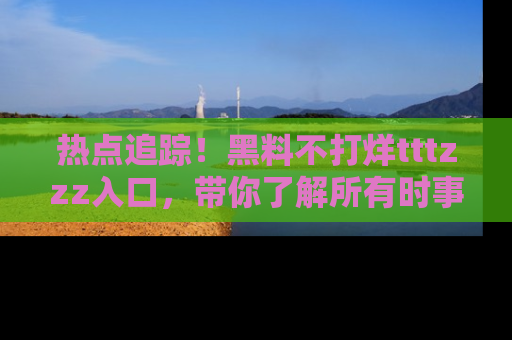 热点追踪！黑料不打烊tttzzz入口，带你了解所有时事动态，赶紧打开网址链接！