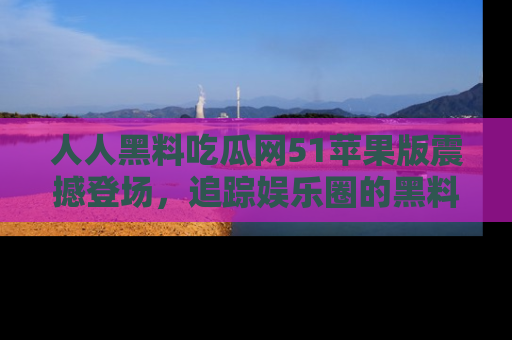 人人黑料吃瓜网51苹果版震撼登场，追踪娱乐圈的黑料与热闻