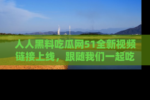人人黑料吃瓜网51全新视频链接上线，跟随我们一起吃瓜围观！