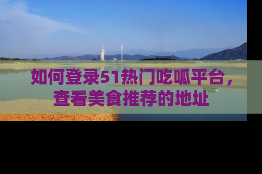 如何登录51热门吃呱平台，查看美食推荐的地址
