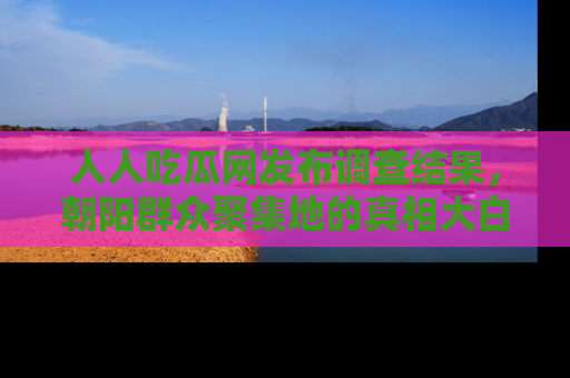 人人吃瓜网发布调查结果，朝阳群众聚集地的真相大白