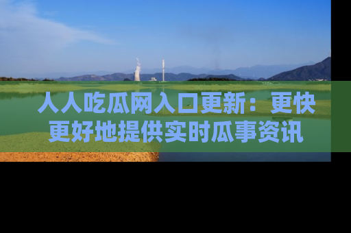 人人吃瓜网入口更新：更快更好地提供实时瓜事资讯