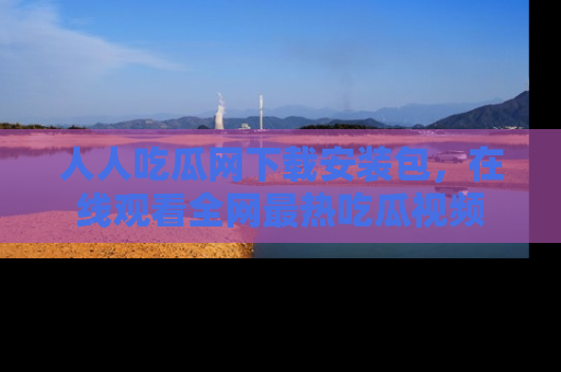 人人吃瓜网下载安装包，在线观看全网最热吃瓜视频