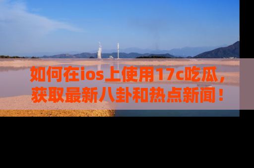 如何在ios上使用17c吃瓜，获取最新八卦和热点新闻！