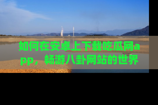 如何在安卓上下载吃瓜网app,畅游八卦网站的世界