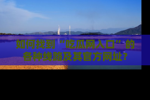 如何找到“吃瓜网入口”的各种线路及其官方网址?